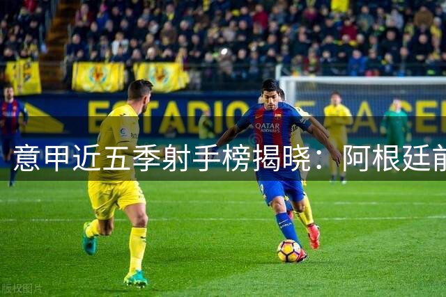 意甲近五季射手榜揭晓：阿根廷前锋称霸 本土老将领衔群雄