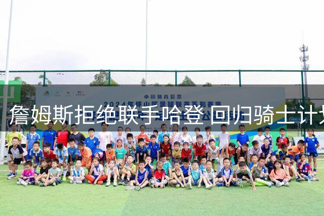 詹姆斯拒绝联手哈登 回归骑士计划因搭档分歧告吹